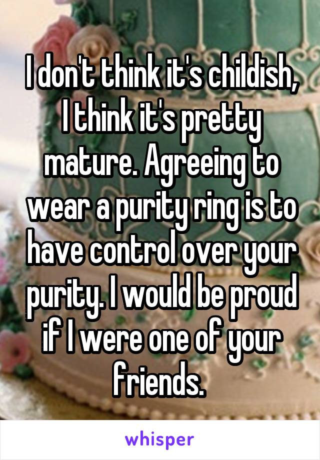 I don't think it's childish, I think it's pretty mature. Agreeing to wear a purity ring is to have control over your purity. I would be proud if I were one of your friends. 