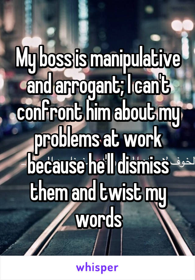 My boss is manipulative and arrogant; I can't confront him about my problems at work because he'll dismiss them and twist my words