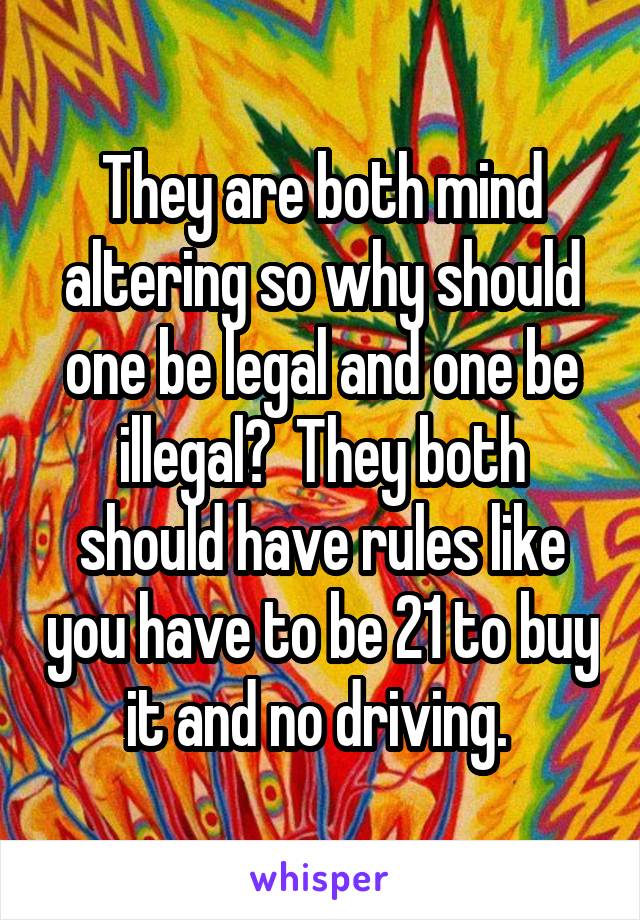 They are both mind altering so why should one be legal and one be illegal?  They both should have rules like you have to be 21 to buy it and no driving. 