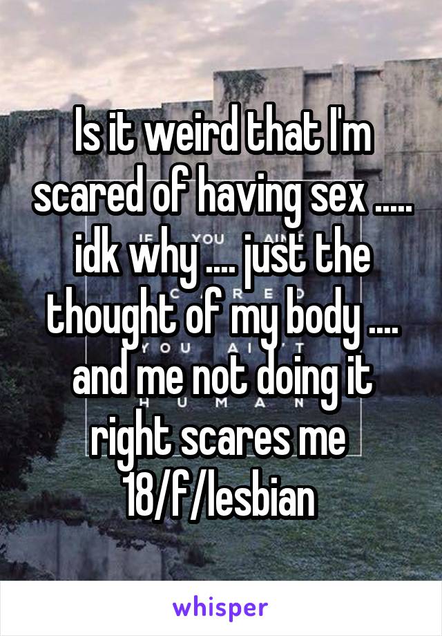 Is it weird that I'm scared of having sex ..... idk why .... just the thought of my body .... and me not doing it right scares me 
18/f/lesbian 