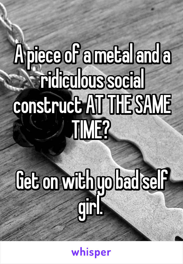 A piece of a metal and a ridiculous social construct AT THE SAME TIME? 

Get on with yo bad self girl. 