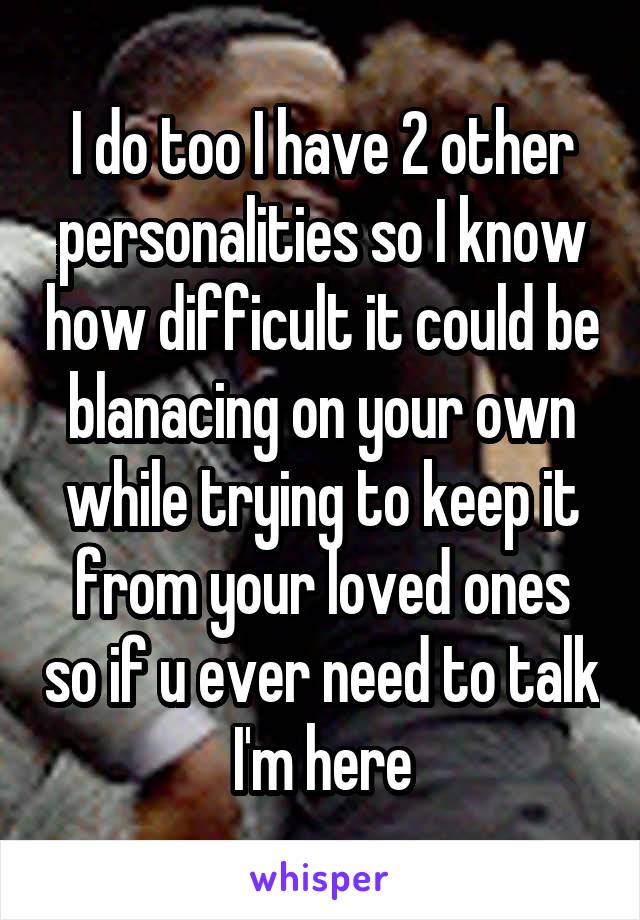 I do too I have 2 other personalities so I know how difficult it could be blanacing on your own while trying to keep it from your loved ones so if u ever need to talk I'm here