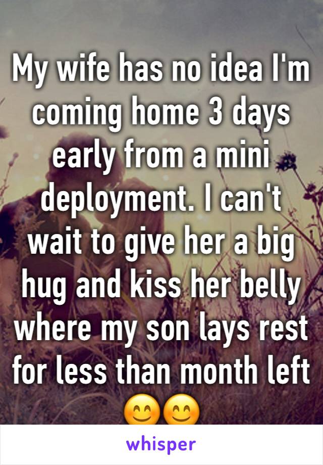 My wife has no idea I'm coming home 3 days early from a mini deployment. I can't wait to give her a big hug and kiss her belly where my son lays rest for less than month left 😊😊