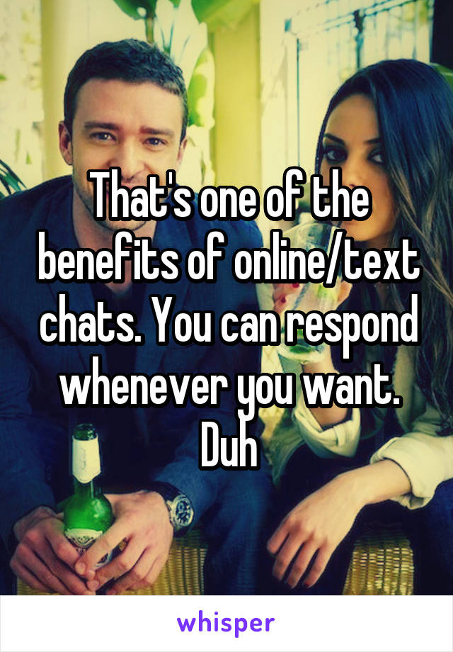That's one of the benefits of online/text chats. You can respond whenever you want. Duh