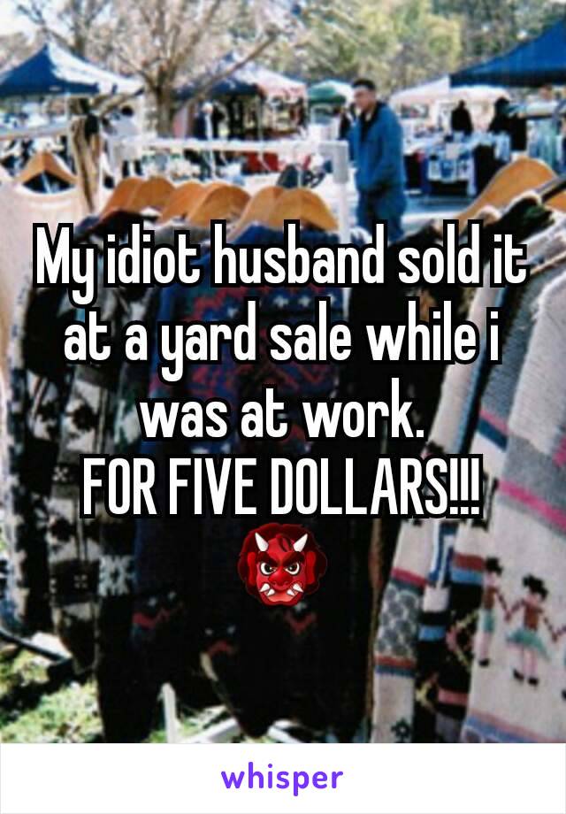 My idiot husband sold it at a yard sale while i was at work.
FOR FIVE DOLLARS!!!
👹