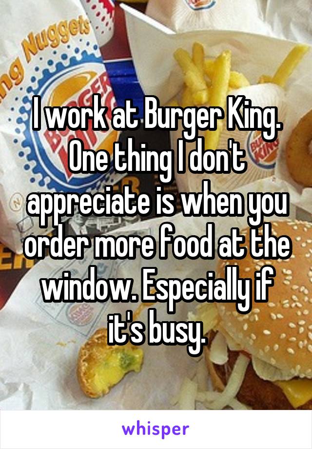 I work at Burger King. One thing I don't appreciate is when you order more food at the window. Especially if it's busy.