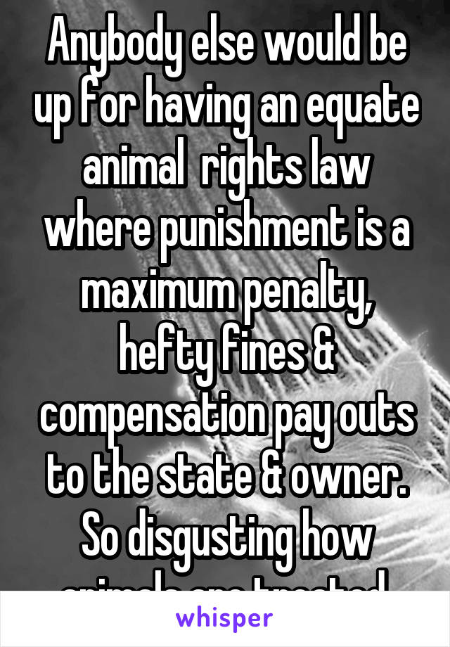 Anybody else would be up for having an equate animal  rights law where punishment is a maximum penalty, hefty fines & compensation pay outs to the state & owner. So disgusting how animals are treated.