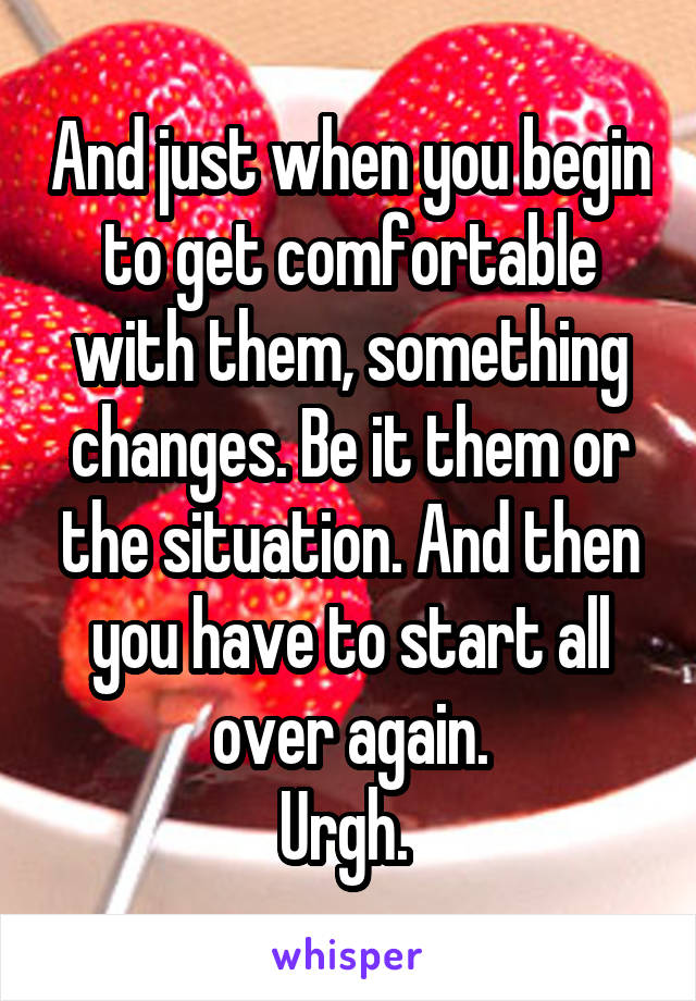 And just when you begin to get comfortable with them, something changes. Be it them or the situation. And then you have to start all over again.
Urgh. 