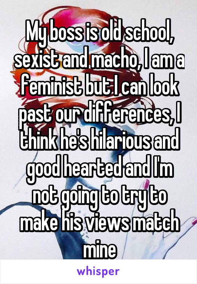 My boss is old school, sexist and macho, I am a feminist but I can look past our differences, I think he's hilarious and good hearted and I'm not going to try to make his views match mine