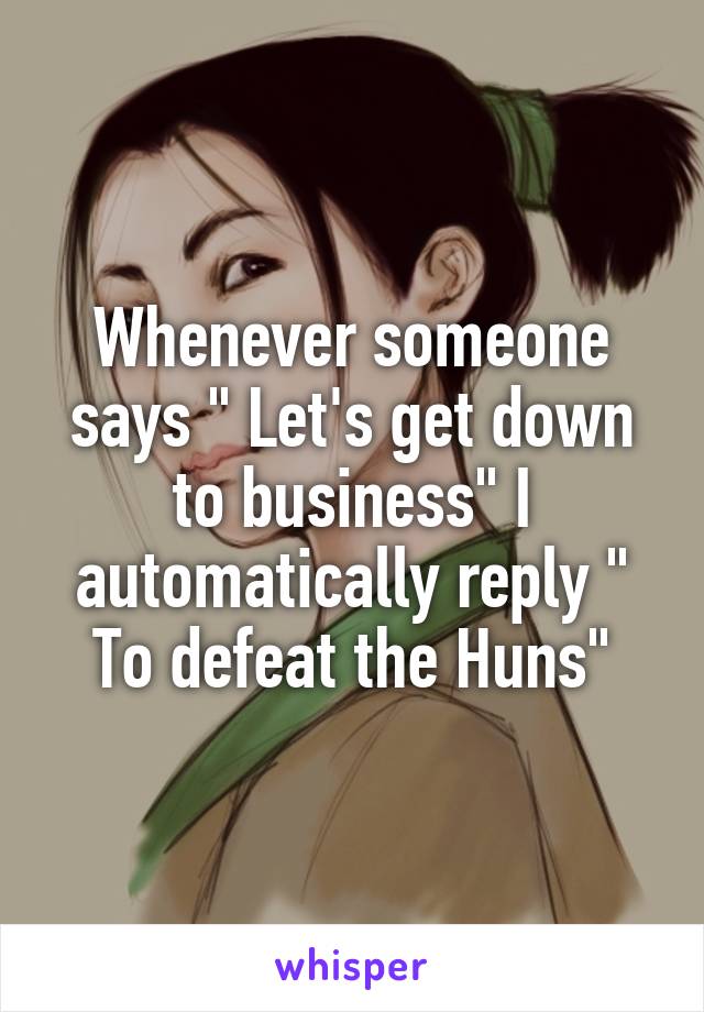 Whenever someone says " Let's get down to business" I automatically reply " To defeat the Huns"