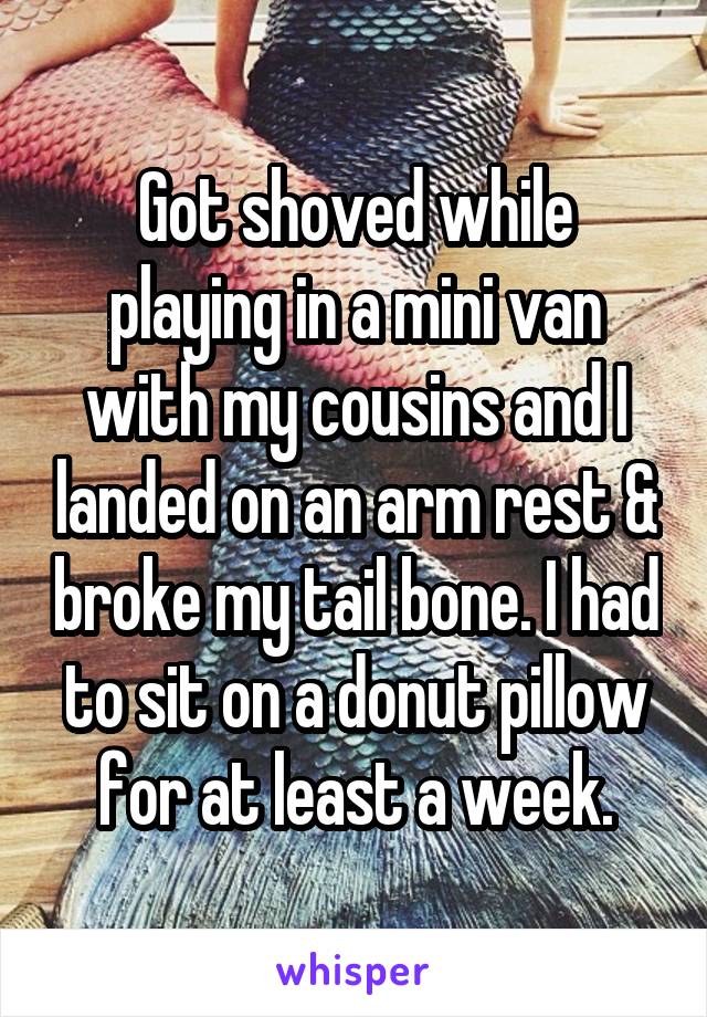 Got shoved while playing in a mini van with my cousins and I landed on an arm rest & broke my tail bone. I had to sit on a donut pillow for at least a week.