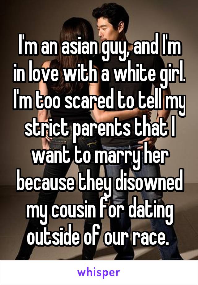 I'm an asian guy, and I'm in love with a white girl. I'm too scared to tell my strict parents that I want to marry her because they disowned my cousin for dating outside of our race. 