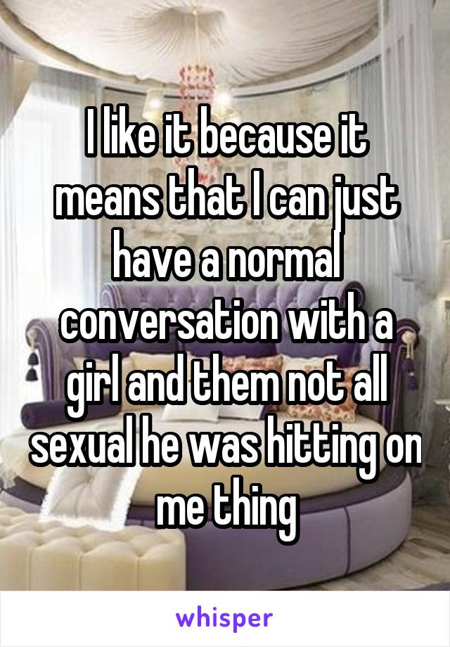 I like it because it means that I can just have a normal conversation with a girl and them not all sexual he was hitting on me thing