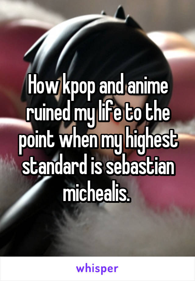 How kpop and anime ruined my life to the point when my highest standard is sebastian michealis. 