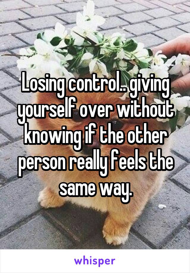 Losing control.. giving yourself over without knowing if the other person really feels the same way.