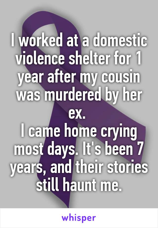 I worked at a domestic violence shelter for 1 year after my cousin was murdered by her ex. 
I came home crying most days. It's been 7 years, and their stories still haunt me.