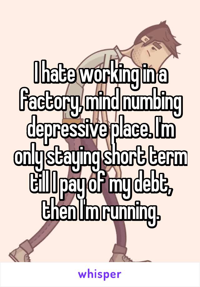 I hate working in a factory, mind numbing depressive place. I'm only staying short term till I pay of my debt, then I'm running.