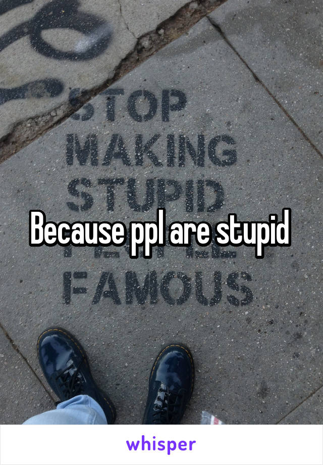 Because ppl are stupid 