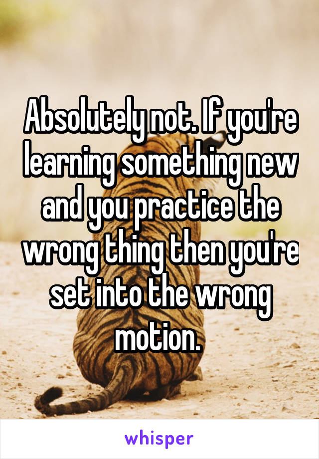 Absolutely not. If you're learning something new and you practice the wrong thing then you're set into the wrong motion. 