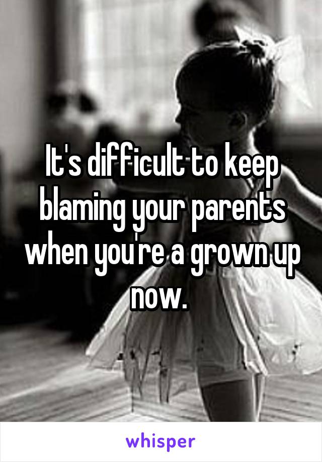It's difficult to keep blaming your parents when you're a grown up now. 