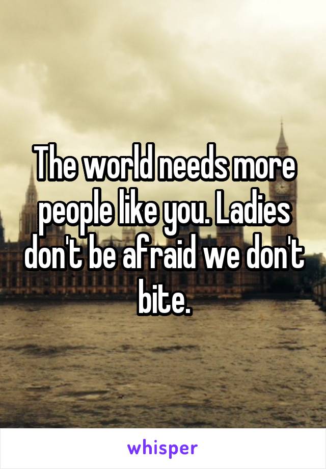 The world needs more people like you. Ladies don't be afraid we don't bite.