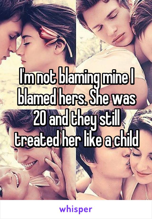 I'm not blaming mine I blamed hers. She was 20 and they still treated her like a child