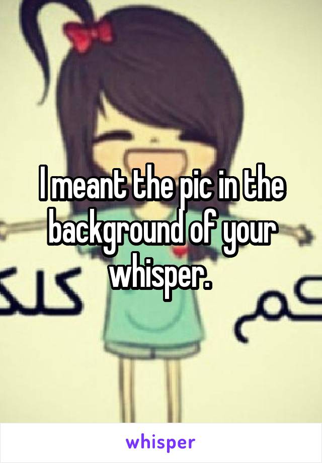 I meant the pic in the background of your whisper. 