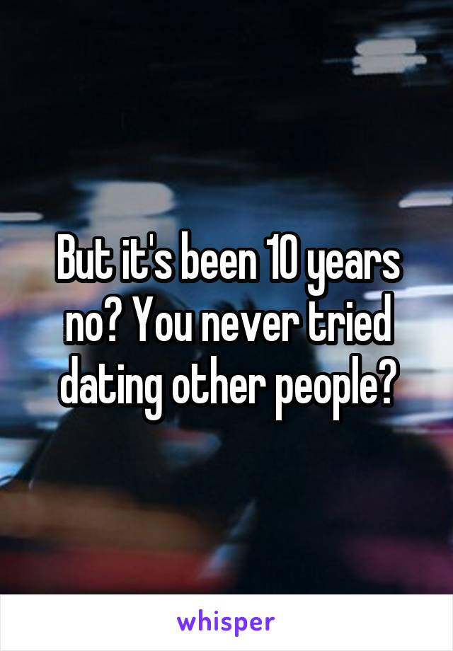 But it's been 10 years no? You never tried dating other people?