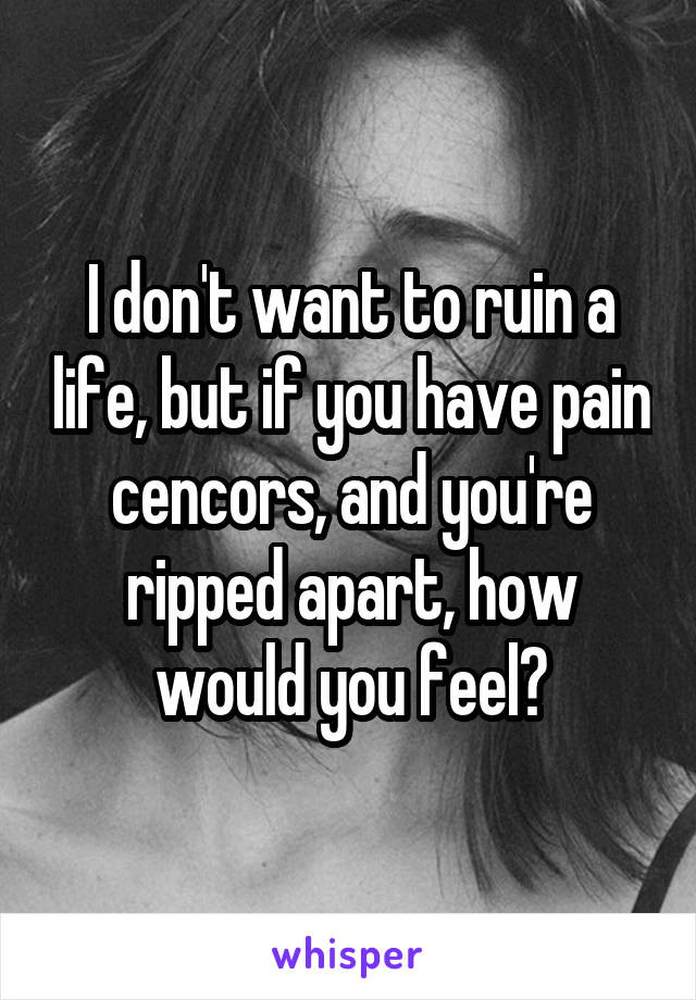 I don't want to ruin a life, but if you have pain cencors, and you're ripped apart, how would you feel?