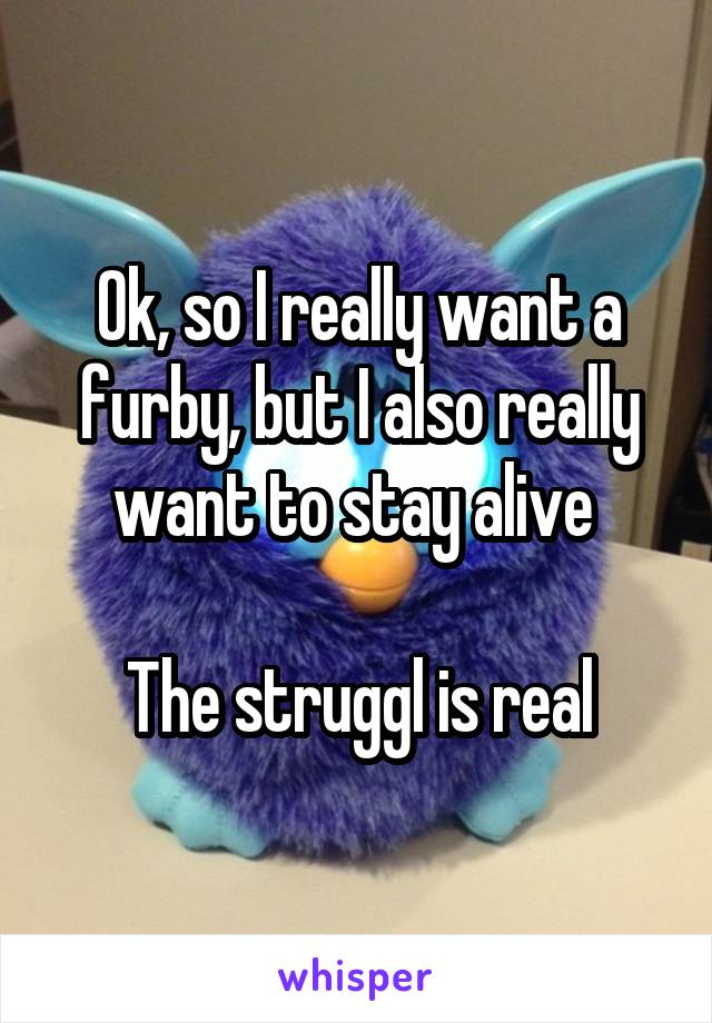 Ok, so I really want a furby, but I also really want to stay alive 

The struggl is real
