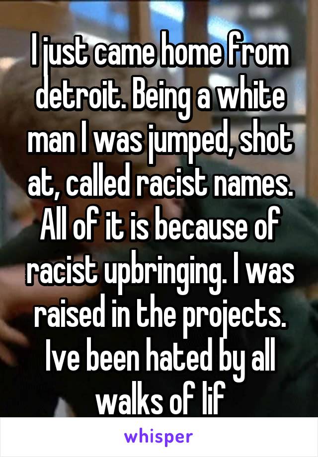 I just came home from detroit. Being a white man I was jumped, shot at, called racist names. All of it is because of racist upbringing. I was raised in the projects. Ive been hated by all walks of lif