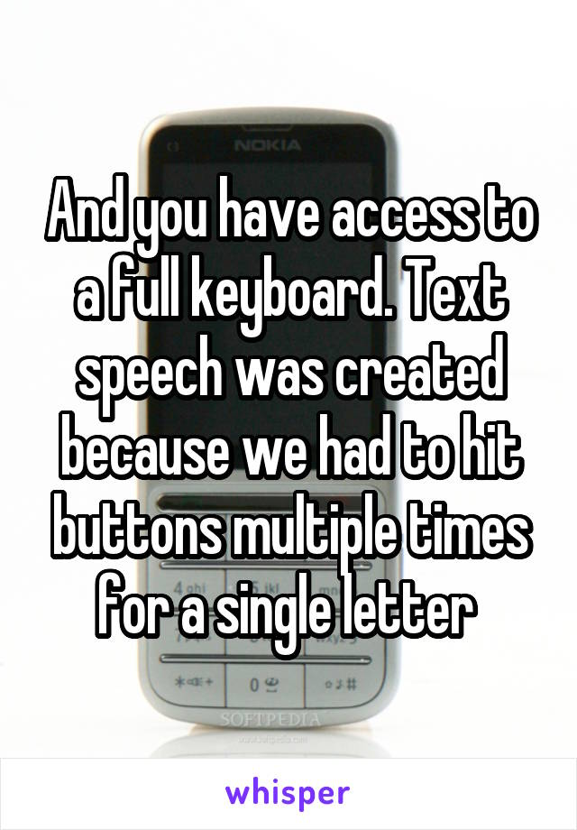 And you have access to a full keyboard. Text speech was created because we had to hit buttons multiple times for a single letter 