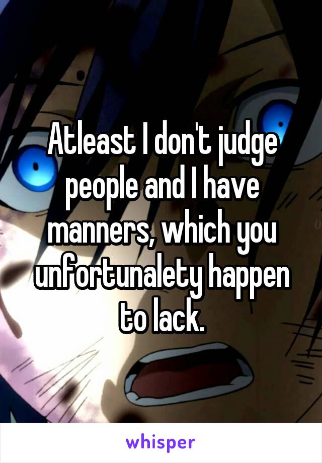 Atleast I don't judge people and I have manners, which you unfortunalety happen to lack.