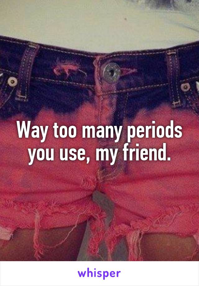 Way too many periods you use, my friend.