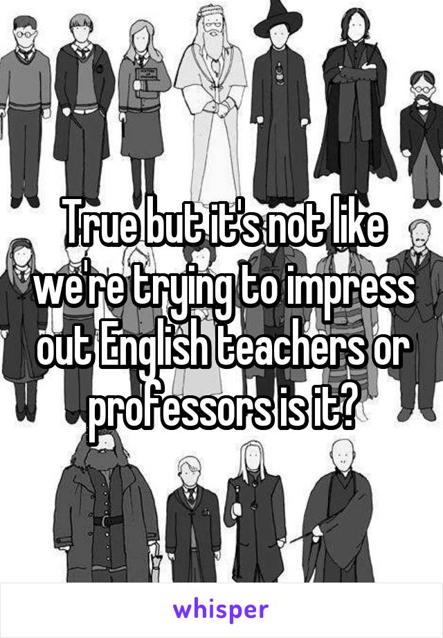 True but it's not like we're trying to impress out English teachers or professors is it?