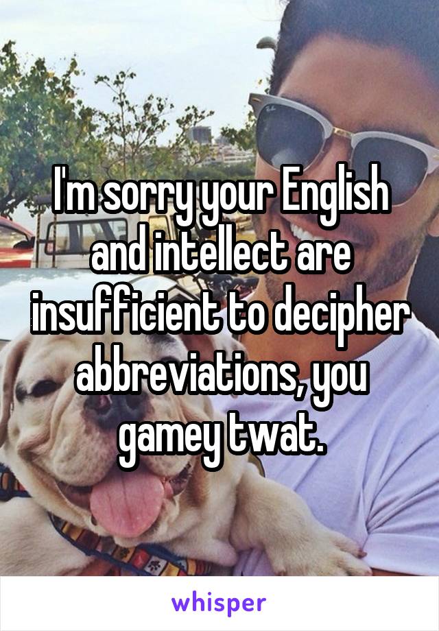 I'm sorry your English and intellect are insufficient to decipher abbreviations, you gamey twat.