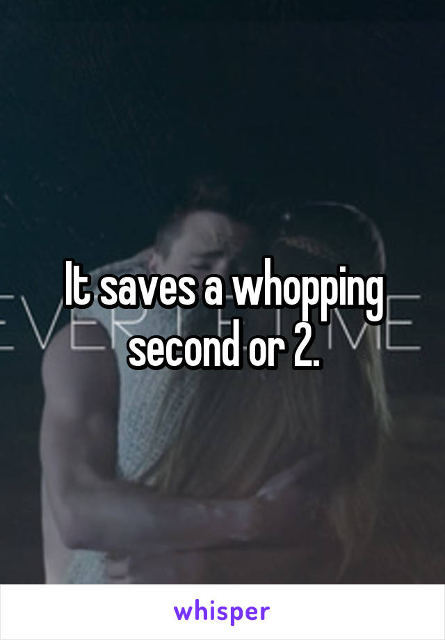 It saves a whopping second or 2.