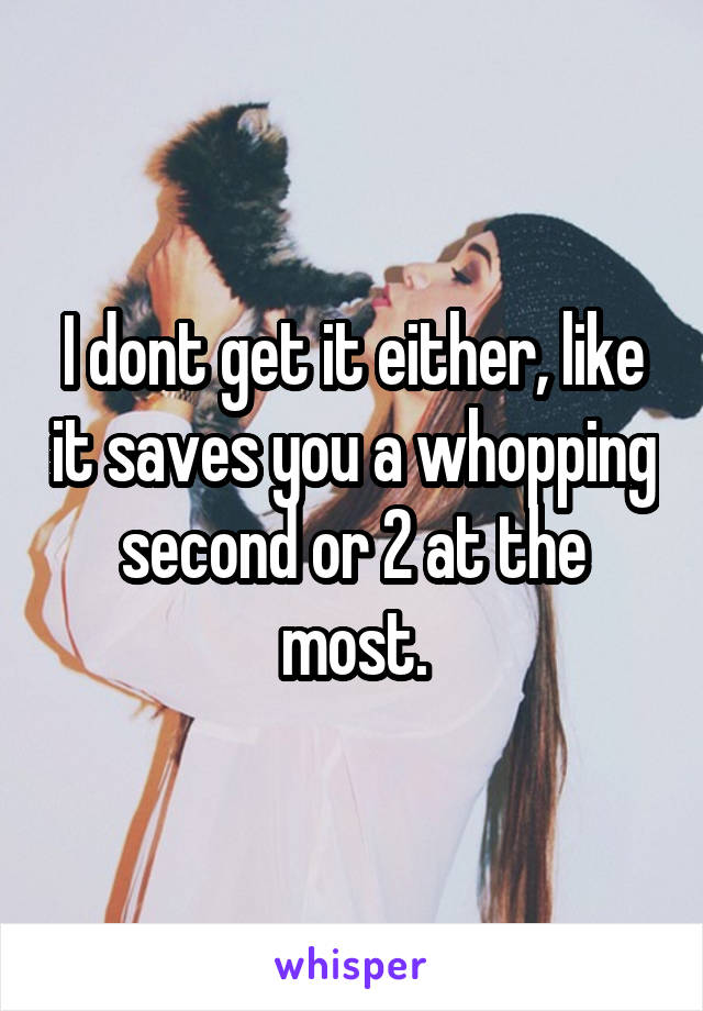 I dont get it either, like it saves you a whopping second or 2 at the most.