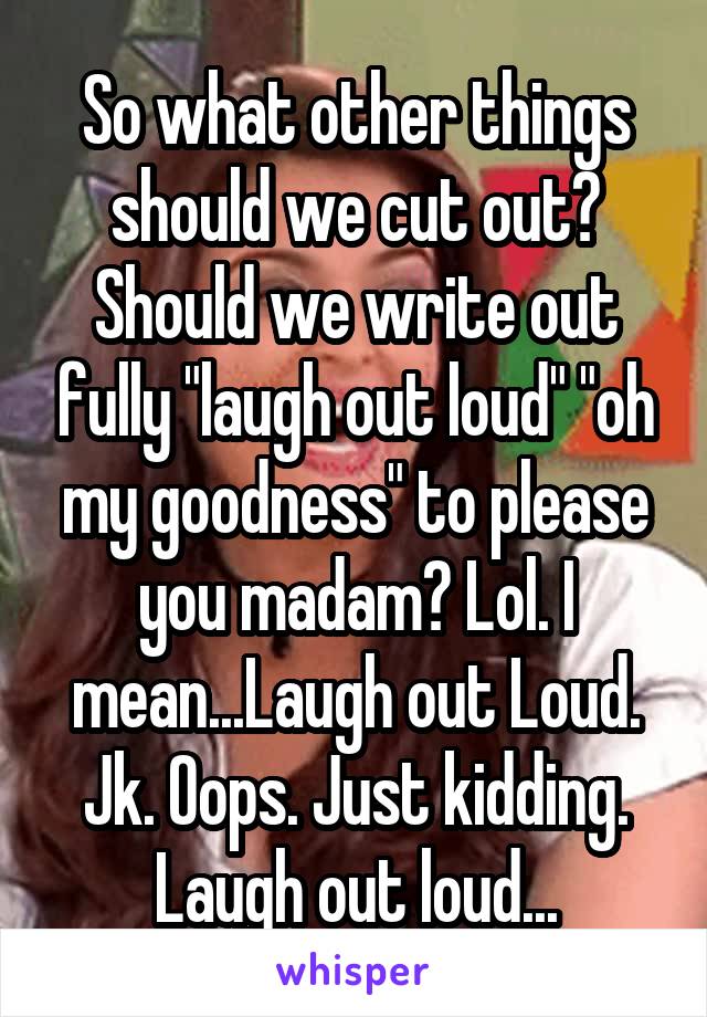 So what other things should we cut out? Should we write out fully "laugh out loud" "oh my goodness" to please you madam? Lol. I mean...Laugh out Loud. Jk. Oops. Just kidding. Laugh out loud...