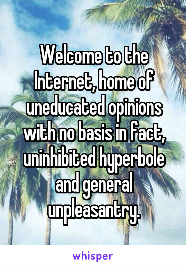 Welcome to the Internet, home of uneducated opinions with no basis in fact, uninhibited hyperbole and general unpleasantry.