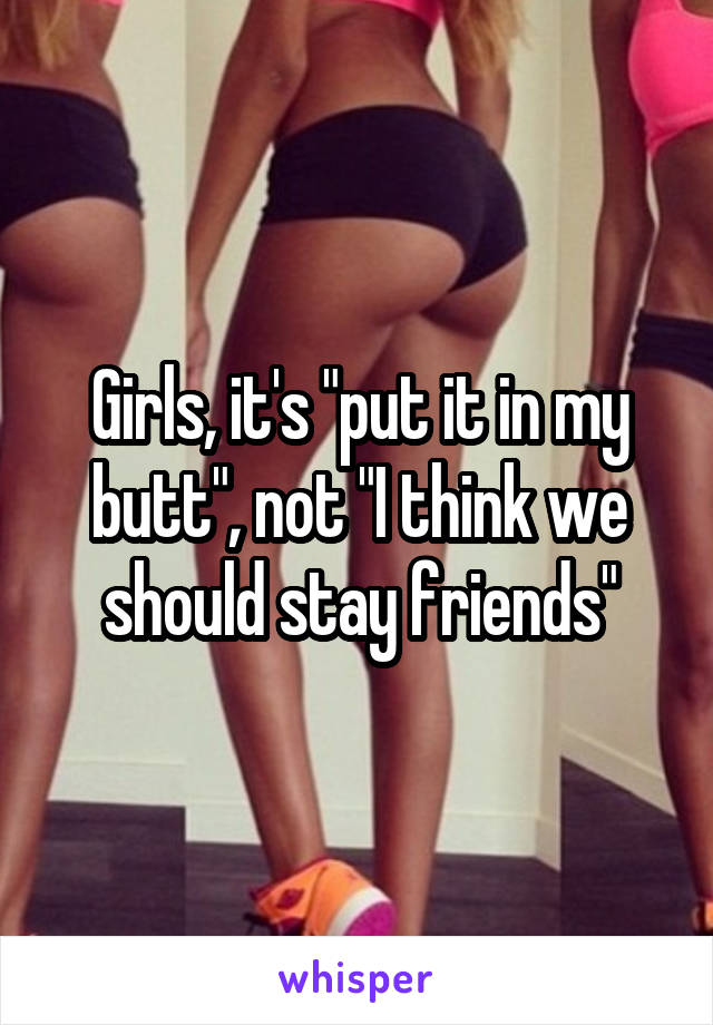 Girls, it's "put it in my butt", not "I think we should stay friends"