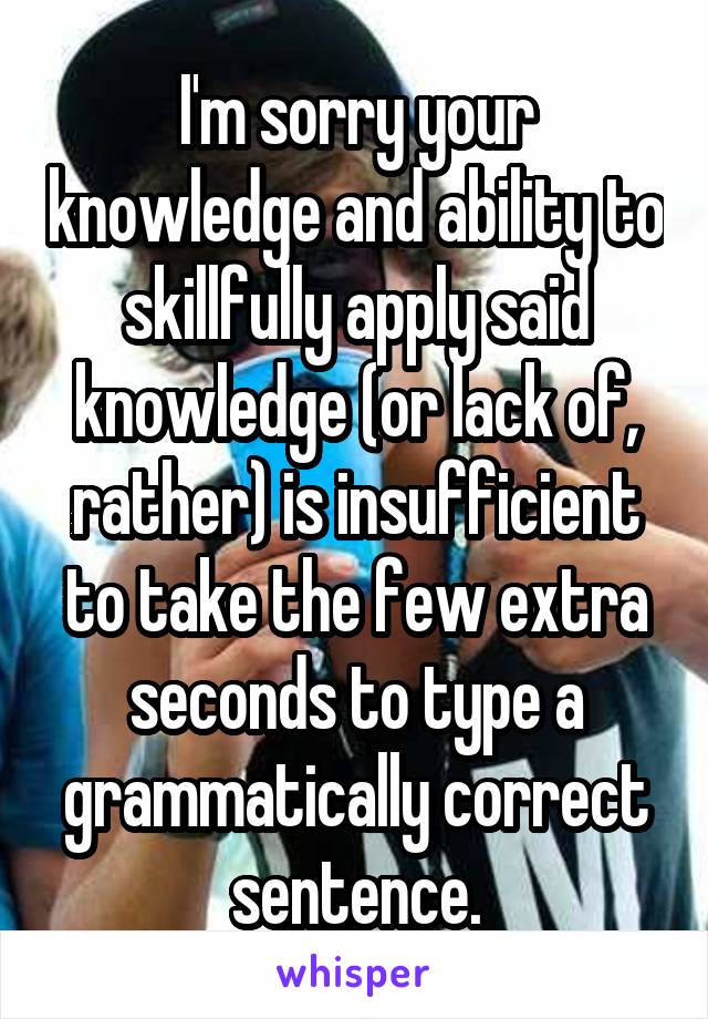 I'm sorry your knowledge and ability to skillfully apply said knowledge (or lack of, rather) is insufficient to take the few extra seconds to type a grammatically correct sentence.