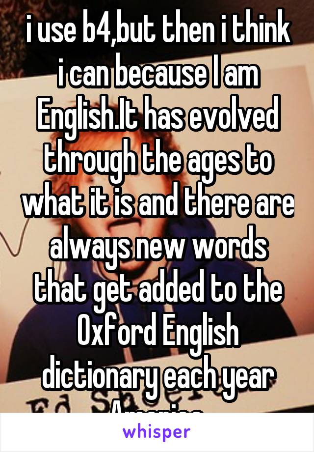 i use b4,but then i think i can because I am English.It has evolved through the ages to what it is and there are always new words that get added to the Oxford English dictionary each year
America.