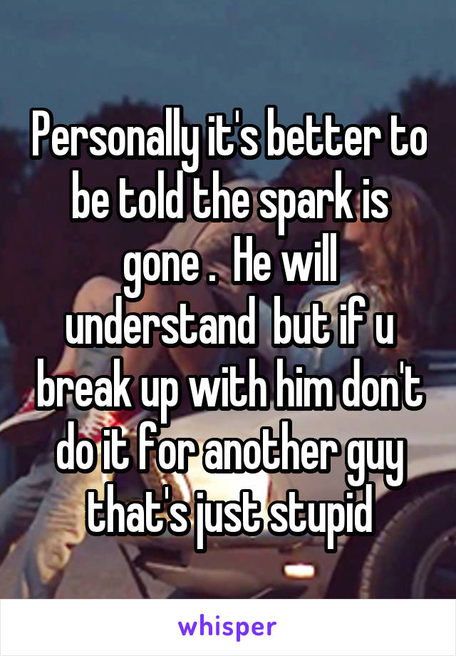 Personally it's better to be told the spark is gone .  He will understand  but if u break up with him don't do it for another guy that's just stupid