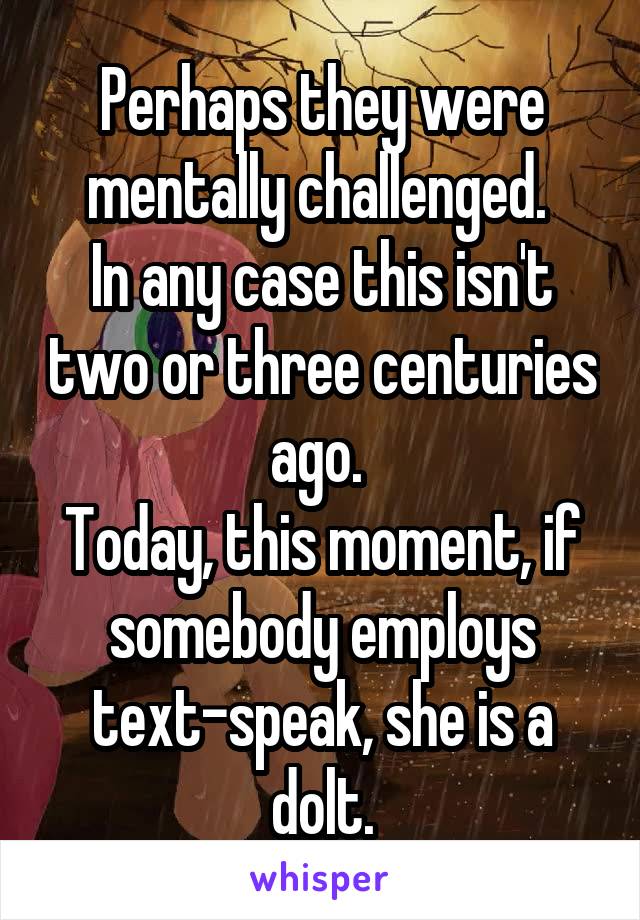 Perhaps they were mentally challenged. 
In any case this isn't two or three centuries ago. 
Today, this moment, if somebody employs text-speak, she is a dolt.