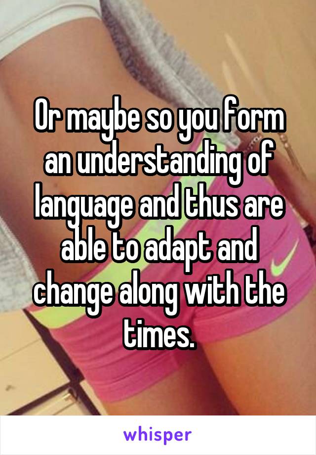 Or maybe so you form an understanding of language and thus are able to adapt and change along with the times.