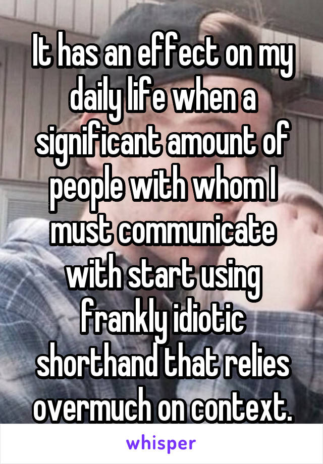 It has an effect on my daily life when a significant amount of people with whom I must communicate with start using frankly idiotic shorthand that relies overmuch on context.