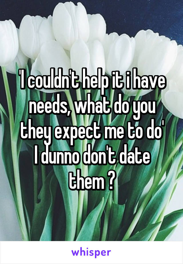 'I couldn't help it i have needs, what do you they expect me to do'
I dunno don't date them ?