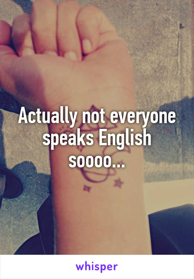 Actually not everyone speaks English soooo...