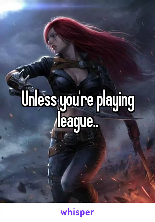 Unless you're playing league..